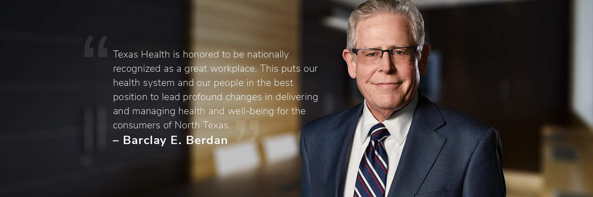 Barclay E. Berdan: Texas Health is honored to be nationally recognized as a great workplace. This puts our health system and our people in the best position to lead profound changes in delivering and managing health and well-being for the consumers of North Texas."